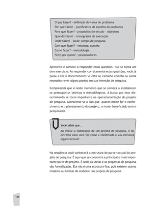 116
Aproveite e comece a responder essas questões. Isso se torna um
bom exercício. Ao responder corretamente estas questões, você já
passa a ter o discernimento se está no caminho correto ou ainda
necessita rever alguns pontos em sua intenção de pesquisa.
Compreenda que é neste momento que se começa a estabelecer
os pressupostos teóricos e metodológicos. A busca por esse dis-
cernimento se torna importante na operacionalização do projeto
de pesquisa. Acrescente-se a isso que, quanto maior for o conhe-
cimento e o planejamento do projeto, o maior beneficiado será o
pesquisador.
Você sabia que...
Ao iniciar a elaboração de um projeto de pesquisa, é de
extrema valia você ver como é constituída a sua estrutura
organizacional?
Na sequência você conhecerá a estrutura de parte textual do pro-
jeto de pesquisa. É aqui que se concentra a principal e mais impor-
tante parte do projeto. É onde as ideias e as propostas de pesquisa
são formalizadas. Ela não é uma estrutura fixa, pois existem outros
modelos ou formas de elaborar um projeto de pesquisa.
O que fazer? - definição do tema do problema
Por que fazer? - justificativa da escolha do problema
Para que fazer? - propósitos do estudo – objetivos
Quando fazer? - cronograma de execução
Onde fazer? - local: campo de pesquisa
Com que fazer? - recursos: custeio
Como fazer? - metodologia
Feito por quem? - pesquisadores
 
