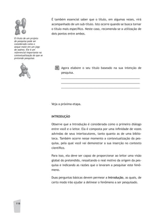 118
É também essencial saber que o título, em algumas vezes, virá
acompanhado de um sub-título. Isto ocorre quando se busca tornar
o título mais específico. Neste caso, recomenda-se a utilização de
dois pontos entre ambos.
Agora elabore o seu título baseado na sua intenção de
pesquisa.
__________________________________________________
__________________________________________________
__________________________________________________
Veja a próxima etapa.
INTRODUÇÃO
Observe que a Introdução é considerada como o primeiro diálogo
entre você e o leitor. Ela é composta por uma infinidade de vozes
advindas de seus interlocutores, tanto quanto as de uma biblio-
teca. Também ocorre nesse momento a contextualização da pes-
quisa, pela qual você vai demonstrar a sua inserção no contexto
científico.
Para isso, ela deve ser capaz de proporcionar ao leitor uma visão
global do pretendido, ressaltando o real motivo da origem da pes-
quisa e indicando as razões que o levaram a pesquisar este fenô-
meno.
Duas perguntas básicas devem permear a Introdução, as quais, de
certo modo irão ajudar a delinear o fenômeno a ser pesquisado.
1
O título de um projeto
de pesquisa pode ser
considerado como o
xeque-mate em um jogo
de xadrez. Ele é um
referencial importante na
contextualização do que se
pretende pesquisar.
 