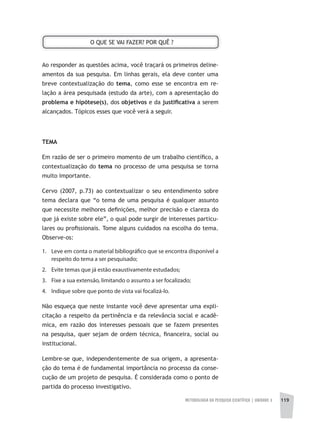 METODOLOGIA DA PESQUISA CIENTÍFICA | UNIDADE 3 119
Ao responder as questões acima, você traçará os primeiros deline-
amentos da sua pesquisa. Em linhas gerais, ela deve conter uma
breve contextualização do tema, como esse se encontra em re-
lação a área pesquisada (estudo da arte), com a apresentação do
problema e hipótese(s), dos objetivos e da justifi	cativa a serem
alcançados. Tópicos esses que você verá a seguir.
TEMA
Em razão de ser o primeiro momento de um trabalho científico, a
contextualização do tema no processo de uma pesquisa se torna
muito importante.
Cervo (2007, p.73) ao contextualizar o seu entendimento sobre
tema declara que “o tema de uma pesquisa é qualquer assunto
que necessite melhores definições, melhor precisão e clareza do
que já existe sobre ele”, o qual pode surgir de interesses particu-
lares ou profissionais. Tome alguns cuidados na escolha do tema.
Observe-os:
1. Leve em conta o material bibliográfico que se encontra disponível a
respeito do tema a ser pesquisado;
2. Evite temas que já estão exaustivamente estudados;
3. Fixe a sua extensão, limitando o assunto a ser focalizado;
4. Indique sobre que ponto de vista vai focalizá-lo.
Não esqueça que neste instante você deve apresentar uma expli-
citação a respeito da pertinência e da relevância social e acadê-
mica, em razão dos interesses pessoais que se fazem presentes
na pesquisa, quer sejam de ordem técnica, financeira, social ou
institucional.
Lembre-se que, independentemente de sua origem, a apresenta-
ção do tema é de fundamental importância no processo da conse-
cução de um projeto de pesquisa. É considerada como o ponto de
partida do processo investigativo.
O QUE SE VAI FAZER? POR QUÊ ?
 