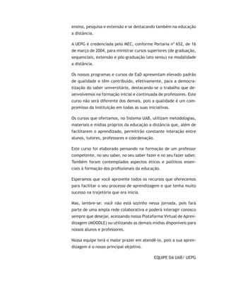 ensino, pesquisa e extensão e se destacando também na educação
a distância.
A UEPG é credenciada pelo MEC, conforme Portaria nº 652, de 16
de março de 2004, para ministrar cursos superiores (de graduação,
sequenciais, extensão e pós-graduação lato sensu) na modalidade
a distância.
Os nossos programas e cursos de EaD apresentam elevado padrão
de qualidade e têm contribuído, efetivamente, para a democra-
tização do saber universitário, destacando-se o trabalho que de-
senvolvemos na formação inicial e continuada de professores. Este
curso não será diferente dos demais, pois a qualidade é um com-
promisso da Instituição em todas as suas iniciativas.
Os cursos que ofertamos, no Sistema UAB, utilizam metodologias,
materiais e mídias próprios da educação a distância que, além de
facilitarem o aprendizado, permitirão constante interação entre
alunos, tutores, professores e coordenação.
Este curso foi elaborado pensando na formação de um professor
competente, no seu saber, no seu saber fazer e no seu fazer saber.
Também foram contemplados aspectos éticos e políticos essen-
ciais à formação dos profissionais da educação.
Esperamos que você aproveite todos os recursos que oferecemos
para facilitar o seu processo de aprendizagem e que tenha muito
sucesso na trajetória que ora inicia.
Mas, lembre-se: você não está sozinho nessa jornada, pois fará
parte de uma ampla rede colaborativa e poderá interagir conosco
sempre que desejar, acessando nossa Plataforma Virtual de Apren-
dizagem (MOODLE) ou utilizando as demais mídias disponíveis para
nossos alunos e professores.
Nossa equipe terá o maior prazer em atendê-lo, pois a sua apren-
dizagem é o nosso principal objetivo.
EQUIPE DA UAB/ UEPG
 