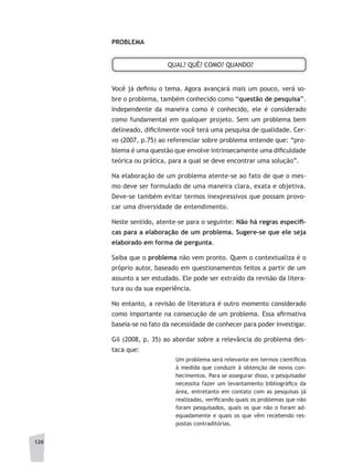 120
PROBLEMA
QUAL? QUÊ? COMO? QUANDO?
Você já definiu o tema. Agora avançará mais um pouco, verá so-
bre o problema, também conhecido como “questão de pesquisa”.
Independente da maneira como é conhecido, ele é considerado
como fundamental em qualquer projeto. Sem um problema bem
delineado, dificilmente você terá uma pesquisa de qualidade. Cer-
vo (2007, p.75) ao referenciar sobre problema entende que: “pro-
blema é uma questão que envolve intrinsecamente uma dificuldade
teórica ou prática, para a qual se deve encontrar uma solução”.
Na elaboração de um problema atente-se ao fato de que o mes-
mo deve ser formulado de uma maneira clara, exata e objetiva.
Deve-se também evitar termos inexpressivos que possam provo-
car uma diversidade de entendimento.
Neste sentido, atente-se para o seguinte: Não	há	regras	específi	-
cas	para	a	elaboração	de	um	problema.	Sugere-se	que	ele	seja	
elaborado em forma de pergunta.
Saiba que o problema não vem pronto. Quem o contextualiza é o
próprio autor, baseado em questionamentos feitos a partir de um
assunto a ser estudado. Ele pode ser extraído da revisão da litera-
tura ou da sua experiência.
No entanto, a revisão de literatura é outro momento considerado
como importante na consecução de um problema. Essa afirmativa
baseia-se no fato da necessidade de conhecer para poder investigar.
Gil (2008, p. 35) ao abordar sobre a relevância do problema des-
taca que:
Um problema será relevante em termos científicos
à medida que conduzir à obtenção de novos con-
hecimentos. Para se assegurar disso, o pesquisador
necessita fazer um levantamento bibliográfico da
área, entretanto em contato com as pesquisas já
realizadas, verificando quais os problemas que não
foram pesquisados, quais os que não o foram ad-
equadamente e quais os que vêm recebendo res-
postas contraditórias.
 