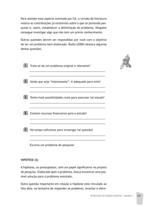 METODOLOGIA DA PESQUISA CIENTÍFICA | UNIDADE 3 121
Para atender esse aspecto aventado por Gil, a revisão de literatura
mostra as contribuições já existentes sobre o que se pretende pes-
quisar e, assim, estabelecer a delimitação do problema. Ninguém
consegue investigar algo que não tem um prévio conhecimento.
Outras questões devem ser respondidas por você com o objetivo
de ter um problema bem elaborado. Rudio (2000) destaca algumas
destas questões.
Trata-se de um problema original e relevante?
__________________________________________________
__________________________________________________
Ainda que seja “interessante”, é adequado para mim?
__________________________________________________
__________________________________________________
Tenho hoje possibilidades reais para executar tal estudo?
__________________________________________________
__________________________________________________
Existem recursos financeiros para o estudo?
__________________________________________________
__________________________________________________
Há tempo suficiente para investigar tal questão?
__________________________________________________
__________________________________________________
Escreva um problema de pesquisa!
HIPÓTESE (S)
A hipótese, ou pressupostos, tem um papel significativo no projeto
de pesquisa. Elaborada após o problema, busca encontrar uma pos-
sível solução para o problema aventado.
Outra questão importante em relação à hipótese está vinculada ao
fato dela, na tentativa de responder ao problema, levantar e ofere-
1
2
3
4
5
 