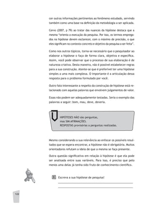 122
cer outras informações pertinentes ao fenômeno estudado, servindo
também como uma base na definição da metodologia a ser aplicada.
Cervo (2007, p 79) ao tratar das nuances da hipótese destaca que a
mesma “orienta a execução da pesquisa. Por isso, os termos emprega-
dos na hipótese devem esclarecer, com o máximo de precisão, o que
eles significam no contexto concreto e objetivo da pesquisa a ser feita”.
Como nos outros tópicos, torna-se necessário que o pesquisador ao
elaborar a hipótese o faça de forma clara, objetiva e específica.
Assim, você pode observar que o processo de sua elaboração é de
natureza criativa. Desta maneira, não é possível estabelecer regras
para a sua construção. Atente-se que é preferível ter uma hipótese
simples a uma mais complexa. O importante é a articulação dessa
resposta para o problema formulado por você.
Outro fato interessante a respeito da construção de hipótese está re-
lacionado com aquelas palavras que envolvem julgamentos de valor.
Essas não podem ser adequadamente testadas. Seria o exemplo das
palavras a seguir: bom, mau, deve, deveria.
HIPÓTESES NÃO são perguntas,
mas SIM AFIRMAÇÕES.
RESPOSTAS provisórias a perguntas realizadas.
Mesmo considerando a sua relevância ao enfocar os possíveis resul-
tados que se espera encontrar, a hipótese não é obrigatória. Muitos
orientadores refutam a ideia de que a mesma se faça presente.
Outra questão significativa em relação à hipótese é que ela pode
ser analisada entre suas variáveis. Para isso, é preciso que pelo
menos uma delas já tenha sido fruto de conhecimento científico.
Escreva a sua hipótese de pesquisa!
__________________________________________________
__________________________________________________
1
 