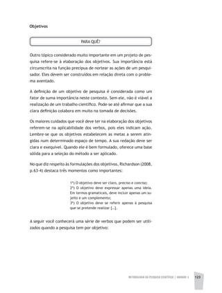 METODOLOGIA DA PESQUISA CIENTÍFICA | UNIDADE 3 123
Objetivos
PARA QUÊ?
Outro tópico considerado muito importante em um projeto de pes-
quisa refere-se à elaboração dos objetivos. Sua importância está
circunscrita na função precípua de nortear as ações de um pesqui-
sador. Eles devem ser construídos em relação direta com o proble-
ma aventado.
A definição de um objetivo de pesquisa é considerada como um
fator de suma importância neste contexto. Sem ele, não é viável a
realização de um trabalho científico. Pode-se até afirmar que a sua
clara definição colabora em muito na tomada de decisões.
Os maiores cuidados que você deve ter na elaboração dos objetivos
referem-se na aplicabilidade dos verbos, pois eles indicam ação.
Lembre-se que os objetivos estabelecem as metas a serem atin-
gidas num determinado espaço de tempo. A sua redação deve ser
clara e exequível. Quando ele é bem formulado, oferece uma base
sólida para a seleção do método a ser aplicado.
No que diz respeito às formulações dos objetivos, Richardson (2008,
p.63-4) destaca três momentos como importantes:
1ª) O objetivo deve ser claro, preciso e conciso;
2ª) O objetivo deve expressar apenas uma ideia.
Em termos gramaticais, deve incluir apenas um su-
jeito e um complemento;
3ª) O objetivo deve se referir apenas à pesquisa
que se pretende realizar […].
A seguir você conhecerá uma série de verbos que podem ser utili-
zados quando a pesquisa tem por objetivo:
 
