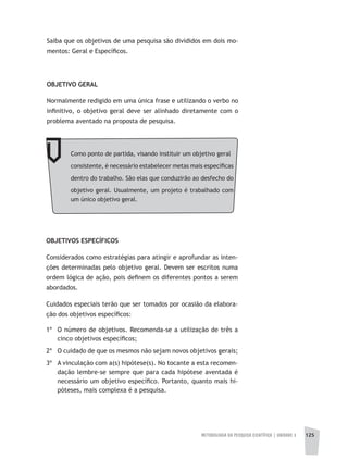 METODOLOGIA DA PESQUISA CIENTÍFICA | unidade 3 125
Saiba que os objetivos de uma pesquisa são divididos em dois mo-
mentos: Geral e Específicos.
OBJETIVO GERAL
Normalmente redigido em uma única frase e utilizando o verbo no
infinitivo, o objetivo geral deve ser alinhado diretamente com o
problema aventado na proposta de pesquisa.
Como ponto de partida, visando instituir um objetivo geral
consistente, é necessário estabelecer metas mais específicas
dentro do trabalho. São elas que conduzirão ao desfecho do
objetivo geral. Usualmente, um projeto é trabalhado com
um único objetivo geral.
OBJETIVOS ESPECÍFICOS
Considerados como estratégias para atingir e aprofundar as inten-
ções determinadas pelo objetivo geral. Devem ser escritos numa
ordem lógica de ação, pois definem os diferentes pontos a serem
abordados.
Cuidados especiais terão que ser tomados por ocasião da elabora-
ção dos objetivos específicos:
1º 	 O número de objetivos. Recomenda-se a utilização de três a
cinco objetivos específicos;
2º 	 O cuidado de que os mesmos não sejam novos objetivos gerais;
3º	 A vinculação com a(s) hipótese(s). No tocante a esta recomen-
dação lembre-se sempre que para cada hipótese aventada é
necessário um objetivo específico. Portanto, quanto mais hi-
póteses, mais complexa é a pesquisa.
 