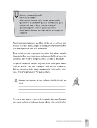 METODOLOGIA DA PESQUISA CIENTÍFICA | UNIDADE 3 127
O tema é relevante? Por quê?
O trabalho é inédito?
Qual o vínculo do autor com o tema a ser pesquisado?
Que motivos a justificam? Quais as contribuições que a
mesma trará para a ciência e para a sociedade?
Quais são os pontos positivos que ela apresenta?
Quais pontos positivos você percebe na abordagem da
proposta?
A partir das respostas destas questões, o leitor vai ser cativado para
avançar na leitura do seu projeto e consequentemente demonstrar
o interesse pelo que você está escrevendo.
Tome cuidado em não responder o que vai ser buscado no trabalho
de pesquisa. Isso ocorre quando pesquisadores não têm argumentos
suficientes para mostrar a importância de seu objeto de estudo.
No que diz respeito à redação da justificativa, saiba que a mesma
deve ser pessoal, com uma linguagem clara, concisa e coerente.
Saliente os motivos pelos quais a sua pesquisa é relevante e opor-
tuna. Relevante para quem? Por que oportuna?
Baseado nas questões acima, elabore a justificativa do seu
tema.
__________________________________________________
__________________________________________________
__________________________________________________
Encerra-se aqui a parte referente à introdução. Agora você passará
para outra parte do projeto que aborda sobre o referencial teórico.
1
 