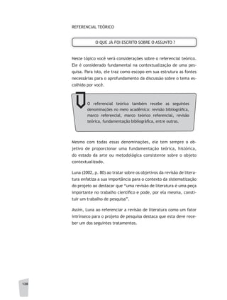 128
O QUE JÁ FOI ESCRITO SOBRE O ASSUNTO ?
REFERENCIAL TEÓRICO
Neste tópico você verá considerações sobre o referencial teórico.
Ele é considerado fundamental na contextualização de uma pes-
quisa. Para isto, ele traz como escopo em sua estrutura as fontes
necessárias para o aprofundamento da discussão sobre o tema es-
colhido por você.
O referencial teórico também recebe as seguintes
denominações no meio acadêmico: revisão bibliográfica,
marco referencial, marco teórico referencial, revisão
teórica, fundamentação bibliográfica, entre outras.
Mesmo com todas essas denominações, ele tem sempre o ob-
jetivo de proporcionar uma fundamentação teórica, histórica,
do estado da arte ou metodológica consistente sobre o objeto
contextualizado.
Luna (2002, p. 80) ao tratar sobre os objetivos da revisão de litera-
tura enfatiza a sua importância para o contexto da sistematização
do projeto ao destacar que “uma revisão de literatura é uma peça
importante no trabalho científico e pode, por ela mesma, consti-
tuir um trabalho de pesquisa”.
Assim, Luna ao referenciar a revisão de literatura como um fator
intrínseco para o projeto de pesquisa destaca que esta deve rece-
ber um dos seguintes tratamentos.
 