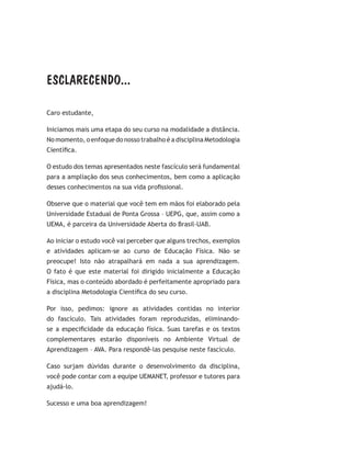 ESCLARECENDO...
Caro estudante,
Iniciamos mais uma etapa do seu curso na modalidade a distância.
No momento, o enfoque do nosso trabalho é a disciplina Metodologia
Científica.
O estudo dos temas apresentados neste fascículo será fundamental
para a ampliação dos seus conhecimentos, bem como a aplicação
desses conhecimentos na sua vida profissional.
Observe que o material que você tem em mãos foi elaborado pela
Universidade Estadual de Ponta Grossa – UEPG, que, assim como a
UEMA, é parceira da Universidade Aberta do Brasil-UAB.
Ao iniciar o estudo você vai perceber que alguns trechos, exemplos
e atividades aplicam-se ao curso de Educação Física. Não se
preocupe! Isto não atrapalhará em nada a sua aprendizagem.
O fato é que este material foi dirigido inicialmente a Educação
Física, mas o conteúdo abordado é perfeitamente apropriado para
a disciplina Metodologia Científica do seu curso.
Por isso, pedimos: ignore as atividades contidas no interior
do fascículo. Tais atividades foram reproduzidas, eliminando-
se a especificidade da educação física. Suas tarefas e os textos
complementares estarão disponíveis no Ambiente Virtual de
Aprendizagem – AVA. Para respondê-las pesquise neste fascículo.
Caso surjam dúvidas durante o desenvolvimento da disciplina,
você pode contar com a equipe UEMANET, professor e tutores para
ajudá-lo.
Sucesso e uma boa aprendizagem!
 