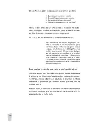 130
Silva e Menezes (2001, p.30) destacam as seguintes questões:
1ª Quem já escreveu sobre o assunto?
2ª O que já foi publicado sobre o assunto?
3ª Que aspectos já foram abordados?
4ª Quais as lacunas existentes na literatura?
Atente-se para o fato de que uma revisão da literatura mal elabo-
rada, incompleta ou feita de afogadilho, pode ocasionar um des-
perdício de tempo e consequentemente de recursos.
Gil (2008, p. 60) ao referenciar o uso da biblioteca destaca:
Parte considerável do trabalho de pesquisa con-
siste na utilização de recursos fornecidos pelas
bibliotecas. Isso é verdadeiro não apenas para as
pesquisas caracterizadas como bibliográficas, mas
também para os demais delineamentos. Qualquer
que seja a pesquisa, a necessidade de se consultar
material publicado é imperativa. [...] também se
torna necessária a consulta ao material já publi-
cado tendo em vista identificar o estágio em que se
encontram os conhecimentos acerca do tema que
está sendo investigado.
Onde localizar o material para elaborar o referencial teórico
Uma boa técnica para você executar quando estiver nessa etapa
é utilizar-se de fichamentos/apontamentos, juntamente com co-
mentários pessoais, objetivando acumular e organizar as ideias
relevantes já produzidas pela ciência. Tópico que você verá na
unidade quatro.
Nos dias atuais, a facilidade de encontrar um material bibliográfico
condizente para dar uma sustentação teórica de um projeto de
pesquisa tornou-se muito fácil.
 