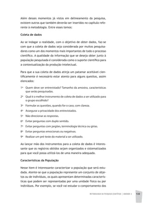 METODOLOGIA DA PESQUISA CIENTÍFICA | unidade 3 133
Além desses momentos já vistos em delineamento da pesquisa,
existem outros que também deverão ser inseridos no capítulo refe-
rente à metodologia. Entre esses temos:
Coleta de dados
Ao se indagar a realidade, com o objetivo de obter dados, faz-se
com que a coleta de dados seja considerada por muitos pesquisa-
dores como um dos momentos mais importantes de todo o processo
científico. A qualidade da informação que se deseja obter junto à
população pesquisada é considerada como o suporte científico para
a contextualização da produção intelectual.
Para que a sua coleta de dados atinja um patamar aceitável cien-
tificamente é necessário estar atento para alguns quesitos, assim
elencados:
1º 	 Quem deve ser entrevistado? Tamanho da amostra, características
que serão pesquisadas.
2º 	 Qual é o melhor instrumento de coleta de dados a ser utilizado para
o grupo escolhido?
3º Formular as questões, quando for o caso, com clareza.
4º Assegurar a privacidade dos entrevistados.
5º Não direcionar as respostas.
6º Evitar perguntas com duplo sentido.
7º Evitar perguntas com jargões, terminologia técnica ou gírias.
8º Evitar perguntas emocionais ou negativas.
9º Realizar um pré-teste do material a ser utilizado.
Ao lançar mão dos instrumentos para a coleta de dados é interes-
sante que os registros obtidos sejam organizados e sistematizados
para que você possa utilizá-los de uma maneira adequada.
Características da População
Nesse item é interessante caracterizar a população que será estu-
dada. Atente-se que a população represente um conjunto de obje-
tos ou de indivíduos, os quais apresentam determinadas caracterís-
ticas que podem ser representadas por uma unidade física ou por
indivíduos. Por exemplo, se você vai estudar o comportamento dos
 