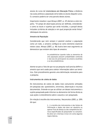 134
alunos do curso de Licenciatura em Educação Física a distância
nas aulas práticas a população seria todos os alunos daquele curso.
E a amostra poderia ser uma parcela destes alunos.
Importante ressaltar o que Minayo (2007, p. 47) declara a este res-
peito. “O campo de observação precisa ser definido, entendendo-
o como os locais e sujeitos que serão incluídos, o porquê destas
inclusões (critérios de seleção) e em qual proporção serão feitas”
(destaques da autora).
Amostra da População
Considerando que nem sempre é possível analisar a população
como um todo, a amostra configura-se como elemento essencial
nestes casos. Minayo (2007, p. 48) ilustra bem esse argumento ao
demonstrar que existem dois tipos de amostra:
As probabilísticas (quando todos os elementos de
uma população possuem probabilidade conhecida
e não-nula de participarem da amostra escolhida)
e as não probabilísticas.
Atente-se para o fato de que na sua pesquisa você precisa definir a
amostra que será usada para coletar informações sobre sua temá-
tica. Este procedimento garante uma delimitação necessária para
a pesquisa.
Instrumentos de coleta de dados
Os instrumentos de coleta de dados mais comumente utilizados
em pesquisas são: questionário, entrevista, observação e recursos
documentais. Entende-se que ao utilizar um desses instrumentos o
sujeito pesquisado pode informar ou demonstrar de forma direta as
suas ações e entendimento sobre o assunto a ser pesquisado.
Em relação à escolha dos instrumentos, Vasconcelos (2002, p. 209)
diz que:
[...] a escolha dos instrumentos e das fontes de
informação e dados não deve ser aleatória ou
apenas fruto do desejo ou das competências téc-
nicas especificadas do pesquisador ou consultor.
Ela deve ser criteriosa e levar em conta algumas
regras básicas.
 