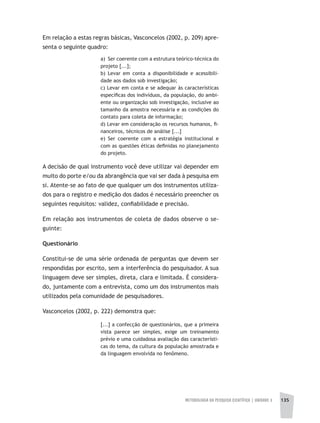 METODOLOGIA DA PESQUISA CIENTÍFICA | unidade 3 135
Em relação a estas regras básicas, Vasconcelos (2002, p. 209) apre-
senta o seguinte quadro:
a) Ser coerente com a estrutura teórico-técnica do
projeto [...];
b) Levar em conta a disponibilidade e acessibili-
dade aos dados sob investigação;
c) Levar em conta e se adequar às características
específicas dos indivíduos, da população, do ambi-
ente ou organização sob investigação, inclusive ao
tamanho da amostra necessária e as condições do
contato para coleta de informação;
d) Levar em consideração os recursos humanos, fi-
nanceiros, técnicos de análise [...]
e) Ser coerente com a estratégia institucional e
com as questões éticas definidas no planejamento
do projeto.
A decisão de qual instrumento você deve utilizar vai depender em
muito do porte e/ou da abrangência que vai ser dada à pesquisa em
si. Atente-se ao fato de que qualquer um dos instrumentos utiliza-
dos para o registro e medição dos dados é necessário preencher os
seguintes requisitos: validez, confiabilidade e precisão.
Em relação aos instrumentos de coleta de dados observe o se-
guinte:
Questionário
Constitui-se de uma série ordenada de perguntas que devem ser
respondidas por escrito, sem a interferência do pesquisador. A sua
linguagem deve ser simples, direta, clara e limitada. É considera-
do, juntamente com a entrevista, como um dos instrumentos mais
utilizados pela comunidade de pesquisadores.
Vasconcelos (2002, p. 222) demonstra que:
[...] a confecção de questionários, que a primeira
vista parece ser simples, exige um treinamento
prévio e uma cuidadosa avaliação das característi-
cas do tema, da cultura da população amostrada e
da linguagem envolvida no fenômeno.
 