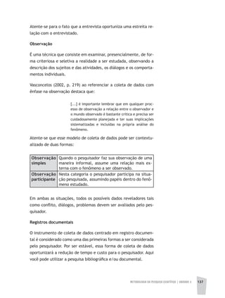 METODOLOGIA DA PESQUISA CIENTÍFICA | unidade 3 137
Atente-se para o fato que a entrevista oportuniza uma estreita re-
lação com o entrevistado.
Observação
É uma técnica que consiste em examinar, presencialmente, de for-
ma criteriosa e seletiva a realidade a ser estudada, observando a
descrição dos sujeitos e das atividades, os diálogos e os comporta-
mentos individuais.
Vasconcelos (2002, p. 219) ao referenciar a coleta de dados com
ênfase na observação destaca que:
[...] é importante lembrar que em qualquer proc-
esso de observação a relação entre o observador e
o mundo observado é bastante crítica e precisa ser
cuidadosamente planejada e ter suas implicações
sistematizadas e incluídas na própria análise do
fenômeno.
Atente-se que esse modelo de coleta de dados pode ser contextu-
alizado de duas formas:
Observação
simples
Quando o pesquisador faz sua observação de uma
maneira informal, assume uma relação mais ex-
terna com o fenômeno a ser observado.
Observação
participante
Nesta categoria o pesquisador participa na situa-
ção pesquisada, assumindo papéis dentro do fenô-
meno estudado.
Em ambas as situações, todos os possíveis dados reveladores tais
como conflito, diálogos, problemas devem ser avaliados pelo pes-
quisador.
Registros documentais
O instrumento de coleta de dados centrado em registro documen-
tal é considerado como uma das primeiras formas a ser considerada
pelo pesquisador. Por ser estável, essa forma de coleta de dados
oportunizará a redução de tempo e custo para o pesquisador. Aqui
você pode utilizar a pesquisa bibliográfica e/ou documental.
 