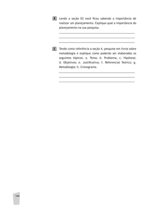 144
Lendo a seção 03 você ficou sabendo a importância de
realizar um planejamento. Explique qual a importância do
planejamento na sua pesquisa.
	 __________________________________________________
	 __________________________________________________
	 __________________________________________________
Tendo como referência a seção 4, pesquise em livros sobre
metodologia e explique como poderão ser elaborados os
seguintes tópicos: a. Tema; b. Problema; c. Hipótese;
d. Objetivos; e. Justificativa; f. Referencial Teórico; g.
Metodologia; h. Cronograma.
	 __________________________________________________
	 __________________________________________________
	 __________________________________________________
4
5
 