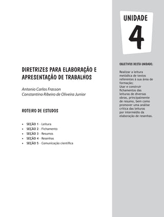 unidade
ObjetivoS dESTA unidade:
Realizar a leitura
metódica de textos
referentes à sua área de
formação;
Usar e construir
fichamentos das
leituras de diversas
obras, principalmente
de resumo, bem como
promover uma análise
crítica das leituras
por intermédio da
elaboração de resenhas.
4
Diretrizes para elaboração e
apresentação de trabalhos
ROTEIRO DE ESTUDOS
•	 SEÇÃO 1 – Leitura
•	 SEÇÃO 2 – Fichamento
•	 SEÇÃO 3 – Resumos
•	 SEÇÃO 4 – Resenhas
•	 SEÇÃO 5 – Comunicação científica
Antonio Carlos Frasson
Constantino Ribeiro de Oliveira Junior
 