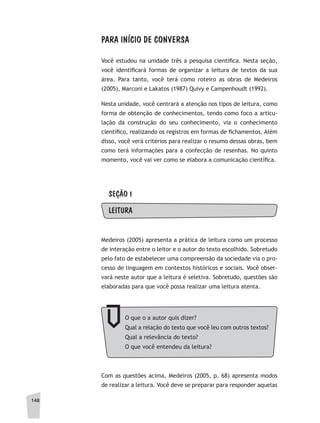 148
PARA INÍCIO DE CONVERSA
Você estudou na unidade três a pesquisa científica. Nesta seção,
você identificará formas de organizar a leitura de textos da sua
área. Para tanto, você terá como roteiro as obras de Medeiros
(2005), Marconi e Lakatos (1987) Quivy e Campenhoudt (1992).
Nesta unidade, você centrará a atenção nos tipos de leitura, como
forma de obtenção de conhecimentos, tendo como foco a articu-
lação da construção do seu conhecimento, via o conhecimento
científico, realizando os registros em formas de fichamentos. Além
disso, você verá critérios para realizar o resumo dessas obras, bem
como terá informações para a confecção de resenhas. No quinto
momento, você vai ver como se elabora a comunicação científica.
SEÇÃO 1
LEITURA
Medeiros (2005) apresenta a prática de leitura como um processo
de interação entre o leitor e o autor do texto escolhido. Sobretudo
pelo fato de estabelecer uma compreensão da sociedade via o pro-
cesso de linguagem em contextos históricos e sociais. Você obser-
vará neste autor que a leitura é seletiva. Sobretudo, questões são
elaboradas para que você possa realizar uma leitura atenta.
Com as questões acima, Medeiros (2005, p. 68) apresenta modos
de realizar a leitura. Você deve se preparar para responder aquelas
O que o a autor quis dizer?
Qual a relação do texto que você leu com outros textos?
Qual a relevância do texto?
O que você entendeu da leitura?
 