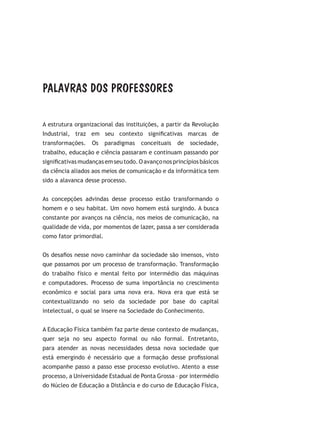 PALAVRAS DOS PROFESSORES
A estrutura organizacional das instituições, a partir da Revolução
Industrial, traz em seu contexto significativas marcas de
transformações. Os paradigmas conceituais de sociedade,
trabalho, educação e ciência passaram e continuam passando por
significativasmudançasemseutodo.Oavançonosprincípiosbásicos
da ciência aliados aos meios de comunicação e da informática tem
sido a alavanca desse processo.
As concepções advindas desse processo estão transformando o
homem e o seu habitat. Um novo homem está surgindo. A busca
constante por avanços na ciência, nos meios de comunicação, na
qualidade de vida, por momentos de lazer, passa a ser considerada
como fator primordial.
Os desafios nesse novo caminhar da sociedade são imensos, visto
que passamos por um processo de transformação. Transformação
do trabalho físico e mental feito por intermédio das máquinas
e computadores. Processo de suma importância no crescimento
econômico e social para uma nova era. Nova era que está se
contextualizando no seio da sociedade por base do capital
intelectual, o qual se insere na Sociedade do Conhecimento.
A Educação Física também faz parte desse contexto de mudanças,
quer seja no seu aspecto formal ou não formal. Entretanto,
para atender as novas necessidades dessa nova sociedade que
está emergindo é necessário que a formação desse profissional
acompanhe passo a passo esse processo evolutivo. Atento a esse
processo, a Universidade Estadual de Ponta Grossa – por intermédio
do Núcleo de Educação a Distância e do curso de Educação Física,
 