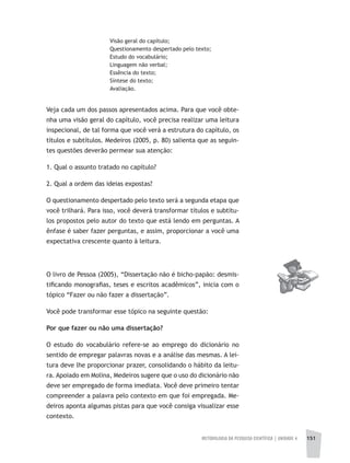 METODOLOGIA DA PESQUISA CIENTÍFICA | UNIDADE 4 151
Visão geral do capítulo;
Questionamento despertado pelo texto;
Estudo do vocabulário;
Linguagem não verbal;
Essência do texto;
Síntese do texto;
Avaliação.
Veja cada um dos passos apresentados acima. Para que você obte-
nha uma visão geral do capítulo, você precisa realizar uma leitura
inspecional, de tal forma que você verá a estrutura do capítulo, os
títulos e subtítulos. Medeiros (2005, p. 80) salienta que as seguin-
tes questões deverão permear sua atenção:
1. Qual o assunto tratado no capítulo?
2. Qual a ordem das ideias expostas?
O questionamento despertado pelo texto será a segunda etapa que
você trilhará. Para isso, você deverá transformar títulos e subtítu-
los propostos pelo autor do texto que está lendo em perguntas. A
ênfase é saber fazer perguntas, e assim, proporcionar a você uma
expectativa crescente quanto à leitura.
O livro de Pessoa (2005), “Dissertação não é bicho-papão: desmis-
tificando monografias, teses e escritos acadêmicos”, inicia com o
tópico “Fazer ou não fazer a dissertação”.
Você pode transformar esse tópico na seguinte questão:
Por que fazer ou não uma dissertação?
O estudo do vocabulário refere-se ao emprego do dicionário no
sentido de empregar palavras novas e a análise das mesmas. A lei-
tura deve lhe proporcionar prazer, consolidando o hábito da leitu-
ra. Apoiado em Molina, Medeiros sugere que o uso do dicionário não
deve ser empregado de forma imediata. Você deve primeiro tentar
compreender a palavra pelo contexto em que foi empregada. Me-
deiros aponta algumas pistas para que você consiga visualizar esse
contexto.
 