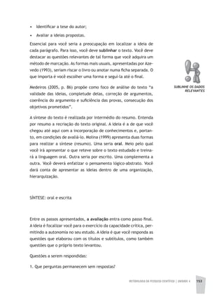 METODOLOGIA DA PESQUISA CIENTÍFICA | UNIDADE 4 153
• Identificar a tese do autor;
• Avaliar a ideias propostas.
Essencial para você seria a preocupação em localizar a ideia de
cada parágrafo. Para isso, você deve sublinhar o texto. Você deve
destacar as questões relevantes de tal forma que você adquira um
método de marcação. As formas mais usuais, apresentadas por Aze-
vedo (1993), seriam riscar o livro ou anotar numa ficha separada. O
que importa é você escolher uma forma e segui-la até o final.
Medeiros (2005, p. 86) propõe como foco de análise do texto “a
validade das ideias, completude delas, correção de argumentos,
coerência do argumento e suficiência das provas, consecução dos
objetivos prometidos”.
A síntese do texto é realizada por intermédio do resumo. Entenda
por resumo a recriação do texto original. A ideia é a de que você
chegou até aqui com a incorporação de conhecimentos e, portan-
to, em condições de avaliá-lo. Molina (1999) apresenta duas formas
para realizar a síntese (resumo). Uma seria oral. Meio pelo qual
você irá apresentar o que reteve sobre o texto estudado e treina-
rá a linguagem oral. Outra seria por escrito. Uma complementa a
outra. Você deverá enfatizar o pensamento lógico-abstrato. Você
dará conta de apresentar as ideias dentro de uma organização,
hierarquização.
SÍNTESE: oral e escrita
Entre os passos apresentados, a avaliação entra como passo final.
A ideia é focalizar você para o exercício da capacidade crítica, per-
mitindo a autonomia no seu estudo. A ideia é que você responda as
questões que elaborou com os títulos e subtítulos, como também
questões que o próprio texto levantou.
Questões a serem respondidas:
1. Que perguntas permanecem sem respostas?
SUBLINHE OS DADOS
RELEVANTES
 