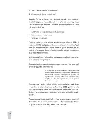 154
2. Como o autor transmitiu suas ideias?
3. A linguagem é direta ou indireta?
A crítica faz parte do processo. Ler um texto é compreendê-lo.
Seguindo os passos dados até aqui, você estará a caminho para se
transformar no que Medeiros chama de leitor competente. E como
tal, você poderá ser:
•	 Autônomo na busca de novos conhecimentos;
•	 Ser interessado em aprender;
•	 Ter prazer em estudar.
Entre os vários tipos de leituras elencadas por Salomon (1999) e
Medeiros (2005) você pode centrar-se na leitura informativa. Você
deve dar ênfase a ela pelo fato de ser este tipo de leitura que o re-
mete a informações, dados e fundamentações que servem de base
para trabalhos científicos.
Medeiros subdivide a leitura informativa em reconhecimento, sele-
tiva, crítica e interpretativa.
Essas subdivisões, segundo Medeiros (2005, p. 88), servirão para você
obter as seguintes informações:
[...] dar uma visão geral da obra; se encontrará a
informação que necessita; selecionar informações
necessárias; maiores preocupações quanto aos
significados e esforço reflexivo e relacionar afir-
mações do autor com os problemas para os quais se
busca uma resposta.
Para que você consiga realizar a leitura interpretativa, você deve-
rá dominar a leitura informativa. Medeiros (2005, p.103) aponta
para algumas capacidades de conhecimentos necessárias para isso.
Seriam: “a compreensão, a análise, a síntese, a avaliação, a apli-
cação”.
Para cada uma dessas capacidades existe uma mensagem para você
decodificar. Por exemplo, a compreensão refere-se ao entendimen-
to global do texto de acordo com a visão do autor.
 