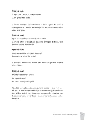 METODOLOGIA DA PESQUISA CIENTÍFICA | unidade 4 155
Questões Base:
1. Que tese o autor do texto defende?
2. De que trata o texto?
A análise permite a você identificar os nexos lógicos das ideias e
sua organização. Ou seja, como as partes do texto estão construí-
das e amarradas.
Questões Chave:
Quais são as partes que constituem o texto?
A síntese refere-se à captação das ideias principais do texto. Você
eliminará o que é secundário.
Questões Chave:
Quais são as ideias principais do texto?
Como elas se inter-relacionam?
A avaliação refere-se ao fato de você emitir um parecer de valor
sobre o texto.
Questões Chave:
O texto é passível de crítica?
Há pontos fracos?
Há falhas na argumentação?
Quanto à aplicação, Medeiros argumenta que serve para você ten-
tar aplicar esses conhecimentos para resolver situações semelhan-
tes. A ideia central é você perceber, compreender o texto e com
base nele projetar novas ideias e obter novos resultados ou conhe-
cimentos.
 