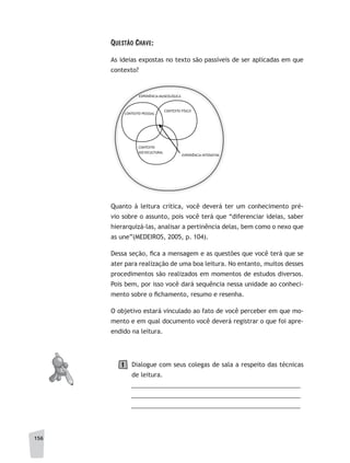 156
QuestÃO Chave:
As ideias expostas no texto são passíveis de ser aplicadas em que
contexto?
CONTEXTO PESSOAL
CONTEXTO FÍSICO
CONTEXTO
SOCIOCULTURAL
EXPERIÊNCIA MUSEOLÓGICA
EXPERIÊNCIA INTERATIVA
Quanto à leitura crítica, você deverá ter um conhecimento pré-
vio sobre o assunto, pois você terá que “diferenciar ideias, saber
hierarquizá-las, analisar a pertinência delas, bem como o nexo que
as une”(MEDEIROS, 2005, p. 104).
Dessa seção, fica a mensagem e as questões que você terá que se
ater para realização de uma boa leitura. No entanto, muitos desses
procedimentos são realizados em momentos de estudos diversos.
Pois bem, por isso você dará sequência nessa unidade ao conheci-
mento sobre o fichamento, resumo e resenha.
O objetivo estará vinculado ao fato de você perceber em que mo-
mento e em qual documento você deverá registrar o que foi apre-
endido na leitura.
Dialogue com seus colegas de sala a respeito das técnicas
de leitura.
__________________________________________________
__________________________________________________
__________________________________________________
1
 