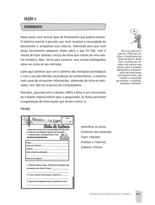 METODOLOGIA DA PESQUISA CIENTÍFICA | UNIDADE 4 157
SEÇÃO 2
FIChAMENTO
Nesta seção você verá os tipos de fichamentos que poderá realizar.
O objetivo central é permitir que você visualize a necessidade de
documentar e armazenar suas leituras. Sobretudo para que você
possa futuramente pesquisar dados sobre o que foi lido, com o
intuito de fazer análises críticas de obras que tratam de uma mes-
ma temática. Mais. Serve para construir uma revisão bibliográfica
sobre um tema de seu interesse.
Cabe aqui salientar que com o advento das inovações tecnológicas
e com o uso dos híbridos na produção do conhecimento, a maneira
mais usual de armazenar informações, sobretudo de leituras reali-
zadas, tem sido nos arquivos dos computadores.
Pois bem, para Marconi e Lakatos (1987) a ficha é um instrumento
de trabalho imprescindível para o pesquisador. As fichas permitem
a organização de informações que levam o leitor a:
FICHAS
Identificar as obras;
Conhecer seu conteúdo;
Fazer citações;
Analisar o material;
Elaborar críticas.
Recorra a Marconi e
Lakatos (1987) para ve-
rificar a classificação das
fichas de leitura. Nessa
obra, as fichas são tra-
tadas num capítulo que
discute sobre a pesquisa
bibliográfica. A apresen-
tação das fichas passa
pelo aspecto físico, que
engloba a composição
das mesmas, o conteúdo,
exemplos e fichários.
 