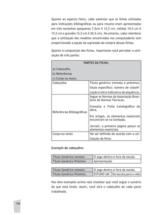 158
Quanto ao aspecto físico, cabe salientar que as fichas utilizadas
para indicações bibliográficas ou para resumo eram apresentadas
em três tamanhos (pequenas 7,5cm X 12,5 cm, médias 10,5 cm X
15,5 cm e grandes 12,5 cm X 20,5 cm). No entanto, cabe relembrar
que a utilização dos modelos encontrados nos computadores tem
proporcionado a opção da supressão da compra dessas fichas.
Quanto à composição das fichas, importante você perceber a utili-
zação de três partes:
PARTES DA FICHA:
a) Cabeçalho.
b) Referências
c) Corpo ou texto.
Cabeçalho Título genérico (remoto e próximo);
título específico; número de classifi-
cação e letra indicativa da sequência.
Referências Bibliográficas
Segue as Normas da Associação Brasi-
leira de Normas Técnicas;
Consulta a Ficha Catalográfica da
obra;
Em artigos, os elementos essenciais
encontram-se na lombada.
Jornais: a primeira página possui os
elementos essenciais.
Corpo ou texto Vai ser definida de acordo com a uti-
lização da ficha.
Exemplo de cabeçalho:
Título Genérico remoto: O jogo dentro e fora da escola
Título Genérico Próximo: Apresentação
Título Genérico remoto: O jogo dentro e fora da escola
Título Genérico Próximo: ESTUDO UM Da escola para a vida
Nos dois exemplos acima vale ressaltar que você segue o sumário
do que está lendo. Assim, você terá o cabeçalho de cada parte
trabalhada.
 