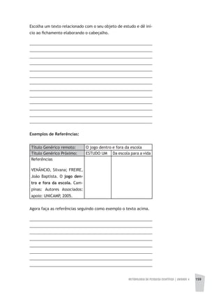 METODOLOGIA DA PESQUISA CIENTÍFICA | unidade 4 159
Escolha um texto relacionado com o seu objeto de estudo e dê iní-
cio ao fichamento elaborando o cabeçalho.
________________________________________________________
________________________________________________________
________________________________________________________
________________________________________________________
________________________________________________________
________________________________________________________
________________________________________________________
________________________________________________________
________________________________________________________
________________________________________________________
________________________________________________________
________________________________________________________
_______________________________________________________
Exemplos de Referências:
Título Genérico remoto: O jogo dentro e fora da escola
Título Genérico Próximo: ESTUDO UM Da escola para a vida
Referências
VENÂNCIO, Silvana; FREIRE,
João Baptista. O jogo den-
tro e fora da escola. Cam-
pinas: Autores Associados:
apoio: UNICAMP, 2005.
Agora faça as referências seguindo como exemplo o texto acima.
________________________________________________________
________________________________________________________
________________________________________________________
________________________________________________________
________________________________________________________
________________________________________________________
________________________________________________________
________________________________________________________
 