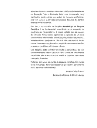 adiantam-se nessa caminhada com a oferta do Curso de Licenciatura
em Educação Física a Distância. Fator esse considerado como
significativo dentro dessa nova práxis de formação profissional,
pois vem atender às diversas comunidades distantes dos centros
de excelência acadêmica.
Para isso, a contribuição da disciplina Metodologia da Pesquisa
Científica é de fundamental importância nesse momento de
construção de novos saberes. O estudo voltado para as nuances
da Educação Física Escolar oportuniza a aquisição de um novo
conhecimento diferenciado, sobretudo pelo processo de pesquisa.
A coesão entre a pesquisa e a Educação Física Escolar é o núcleo
central de uma concepção realista, capaz de tornar compreensível
os avanços científicos advindos da ciência.
Essa disciplina pode contribuir em muito na consolidação de seus
conhecimentos na área da Educação Física Escolar. Os fundamentos
trabalhados vão ao encontro dos anseios e objetivos dessa nova
concepção de ensino.
Portanto, bem vindo ao mundo da pesquisa científica. Um mundo
cheio de nuances, de novas descobertas que você irá percorrer na
busca de novos conhecimentos.
Antonio Carlos Frasson
Constantino Ribeiro de Oliveira Junior
 
