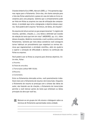 METODOLOGIA DA PESQUISA CIENTÍFICA | UNIDADE 4 161
Citando Umberto Eco (1989), Marconi (2005, p. 114) apresenta algu-
mas regras para o fichamento. Entre elas, ele chama atenção para
o fato das fichas substituírem a posse em caso de todos os livros ne-
cessários para uma pesquisa. Salienta que o armazenamento pode
ser feito em fichas ou arquivos (no caso de utilização dos computa-
dores). A novidade aqui seria a designação e objetivo desses arqui-
vos. Você poderá abrir arquivos “de leitura, de ideias, de citações”.
Os arquivos de leitura seriam os que proporcionariam “o registro de
resumos, opiniões, citações, [...] ou ideias a defender por ocasião
da redação do texto que tem em vista” (MEDEIROS, op. cit.). Além
dessas situações, Medeiros recomenda a você a prática contínua de
fichamentos. Somente por meio dessa constância você conseguirá
tornar habitual um procedimento que respeitará as normas téc-
nicas que regulamentam a atividade científica, além de ajudá-lo
a superar a sensação de dificuldade e demora na confecção das
fichas ou arquivos.
Você poderá usar as fichas ou arquivos para diversos objetivos. En-
tre eles, fichar:
a) Assunto;
b) Título de uma obra;
c) Transcrições (utilizar NBR 10520);
d) Resumo;
e) Comentário.
Entre os fichamentos elencados acima, você possivelmente traba-
lhará mais com o fichamento de resumo e de transcrição. Enquanto
o fichamento de resumo se preocupa com a síntese das ideias do
autor, não fazendo uso de citações, o fichamento de transcrições
permite a você elencar partes do texto que enfatizam as ideias
principais da obra que você leu.
Reúnam-se em grupos de três alunos e dialoguem sobre as
técnicas de fichamento apresentadas nesta unidade.
__________________________________________________
__________________________________________________
_________________________________________________
1
 