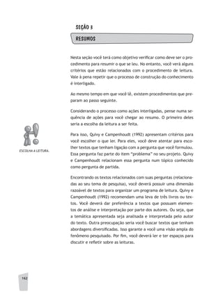 162
SEÇÃO 3
RESUMOS
Nesta seção você terá como objetivo verificar como deve ser o pro-
cedimento para resumir o que se leu. No entanto, você verá alguns
critérios que estão relacionados com o procedimento de leitura.
Vale à pena repetir que o processo de construção do conhecimento
é interligado.
Ao mesmo tempo em que você lê, existem procedimentos que pre-
param ao passo seguinte.
Considerando o processo como ações interligadas, pense numa se-
quência de ações para você chegar ao resumo. O primeiro deles
seria a escolha da leitura a ser feita.
Para isso, Quivy e Campenhoudt (1992) apresentam critérios para
você escolher o que ler. Para eles, você deve atentar para esco-
lher textos que tenham ligação com a pergunta que você formulou.
Essa pergunta faz parte do item “problema” no seu projeto. Quivy
e Campenhoudt relacionam essa pergunta num tópico conhecido
como pergunta de partida.
Encontrando os textos relacionados com suas perguntas (relaciona-
das ao seu tema de pesquisa), você deverá possuir uma dimensão
razoável de textos para organizar um programa de leitura. Quivy e
Campenhoudt (1992) recomendam uma leva de três livros ou tex-
tos. Você deverá dar preferência a textos que possuam elemen-
tos de análise e interpretação por parte dos autores. Ou seja, que
a temática apresentada seja analisada e interpretada pelo autor
do texto. Outra preocupação seria você buscar textos que tenham
abordagens diversificadas. Isso garante a você uma visão ampla do
fenômeno pesquisado. Por fim, você deverá ler e ter espaços para
discutir e refletir sobre as leituras.
ESCOLHa a LEITuRa.
 