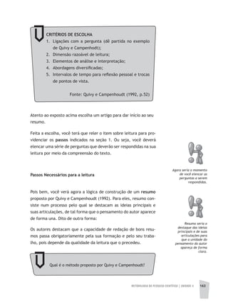 METODOLOGIA DA PESQUISA CIENTÍFICA | UNIDADE 4 163
Atento ao exposto acima escolha um artigo para dar início ao seu
resumo.
Feita a escolha, você terá que reler o item sobre leitura para pro-
videnciar os passos indicados na seção 1. Ou seja, você deverá
elencar uma série de perguntas que deverão ser respondidas na sua
leitura por meio da compreensão do texto.
Passos Necessários para a leitura
agora seria o momento
de você elencar as
perguntas a serem
respondidas.
Pois bem, você verá agora a lógica de construção de um resumo
proposto por Quivy e Campenhoudt (1992). Para eles, resumo con-
siste num processo pelo qual se destacam as ideias principais e
suas articulações, de tal forma que o pensamento do autor aparece
de forma una. Dito de outra forma:
Os autores destacam que a capacidade de redação de bons resu-
mos passa obrigatoriamente pela sua formação e pelo seu traba-
lho, pois depende da qualidade da leitura que o precedeu.
Resumo seria o
destaque das ideias
principais e de suas
articulações para
que a unidade do
pensamento do autor
apareça de forma
clara.
Qual é o método proposto por Quivy e Campenhoudt?
CRITÉRIOS DE ESCOLHA
1. Ligações com a pergunta (dê partida no exemplo
de Quivy e Campenhodt);
2. Dimensão razoável de leitura;
3. Elementos de análise e interpretação;
4. Abordagens diversificadas;
5. Intervalos de tempo para reflexão pessoal e trocas
de pontos de vista.
Fonte: Quivy e Campenhoudt (1992, p.52)
 