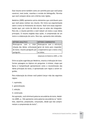 METODOLOGIA DA PESQUISA CIENTÍFICA | unidade 4 165
Esse resumo serve também como um caminho para que você possa
construir, mais tarde, resenhas e revisão de bibliografia. Permite
que você compare obras com critérios mais rígidos.
Medeiros (2005) apresenta outros elementos que contribuem para
que você possa realizar seu resumo. Ele inicia sua argumentação
sobre o tema no fichamento do resumo. Você verá essas argumen-
tações aqui, por conta da ideia de que as ações são integradas.
Para ele, o resumo permite a você reduzir um texto a suas ideias
principais. O resumo engloba duas ações. A compreensão de um
texto e a elaboração de outro. Para isso, apresenta dois métodos.
MÉTODO ANALÍTICO MÉTODO COMPARATIVO
Preocupa-se com a inter-
relação das ideias; articulação
do texto; resumo parágrafo por
parágrafo.
Preocupa-se com a estrutura
geral do texto para responder
a expectativa que o texto criou
no leitor.
Adaptação de Medeiros (2005, p.126)
Entre as ações sugeridas por Medeiros, estaria a indicação de trans-
formar passagens ou tópicos em perguntas. A síntese, etapa que
Quivy e Campenhoudt apresentaram como a reconstituição das
ideias principais do texto, é apresentada com regras a serem se-
guidas.
Para elaboração da síntese você poderá lançar mão das seguintes
regras:
1. supressão;
2. generalização;
3. seleção;
4. construção.
Na supressão, você eliminará palavras secundárias do texto. Medei-
ros (2005, p. 126) apresenta como palavras secundárias os “advér-
bios, adjetivos, preposições, conjunções, desde que não compro-
metam a compreensão do texto”.
 