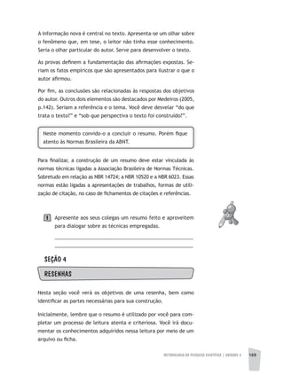 METODOLOGIA DA PESQUISA CIENTÍFICA | UNIDADE 4 169
A informação nova é central no texto. Apresenta-se um olhar sobre
o fenômeno que, em tese, o leitor não tinha esse conhecimento.
Seria o olhar particular do autor. Serve para desenvolver o texto.
As provas definem a fundamentação das afirmações expostas. Se-
riam os fatos empíricos que são apresentados para ilustrar o que o
autor afirmou.
Por fim, as conclusões são relacionadas às respostas dos objetivos
do autor. Outros dois elementos são destacados por Medeiros (2005,
p.142). Seriam a referência e o tema. Você deve desvelar “do que
trata o texto?” e “sob que perspectiva o texto foi construído?”.
Neste momento convido-o a concluir o resumo. Porém fique
atento às Normas Brasileira da ABNT.
Para finalizar, a construção de um resumo deve estar vinculada às
normas técnicas ligadas a Associação Brasileira de Normas Técnicas.
Sobretudo em relação as NBR 14724; a NBR 10520 e a NBR 6023. Essas
normas estão ligadas a apresentações de trabalhos, formas de utili-
zação de citação, no caso de fichamentos de citações e referências.
Apresente aos seus colegas um resumo feito e aproveitem
para dialogar sobre as técnicas empregadas.
__________________________________________________
__________________________________________________
SEÇÃO 4
RESENhAS
Nesta seção você verá os objetivos de uma resenha, bem como
identificar as partes necessárias para sua construção.
Inicialmente, lembre que o resumo é utilizado por você para com-
pletar um processo de leitura atenta e criteriosa. Você irá docu-
mentar os conhecimentos adquiridos nessa leitura por meio de um
arquivo ou ficha.
1
 