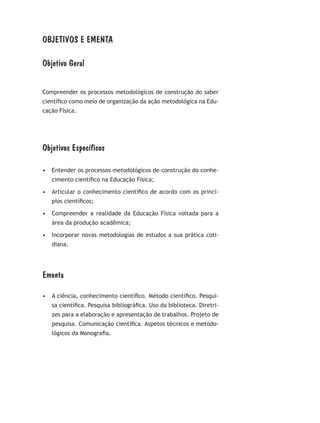 OBJETIVOS E EMENTA
Objetivo Geral
Compreender os processos metodológicos de construção do saber
científico como meio de organização da ação metodológica na Edu-
cação Física.
Objetivos Específicos
•	 Entender os processos metodológicos de construção do conhe-
cimento científico na Educação Física;
•	 Articular o conhecimento científico de acordo com os princí-
pios científicos;
•	 Compreender a realidade da Educação Física voltada para a
área da produção acadêmica;
•	 Incorporar novas metodologias de estudos a sua prática coti-
diana.
Ementa
•	 A ciência, conhecimento científico. Método científico. Pesqui-
sa científica. Pesquisa bibliográfica. Uso da biblioteca. Diretri-
zes para a elaboração e apresentação de trabalhos. Projeto de
pesquisa. Comunicação científica. Aspetos técnicos e metodo-
lógicos da Monografia.
 