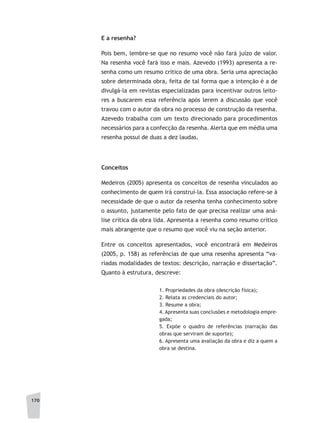 170
E a resenha?
Pois bem, lembre-se que no resumo você não fará juízo de valor.
Na resenha você fará isso e mais. Azevedo (1993) apresenta a re-
senha como um resumo crítico de uma obra. Seria uma apreciação
sobre determinada obra, feita de tal forma que a intenção é a de
divulgá-la em revistas especializadas para incentivar outros leito-
res a buscarem essa referência após lerem a discussão que você
travou com o autor da obra no processo de construção da resenha.
Azevedo trabalha com um texto direcionado para procedimentos
necessários para a confecção da resenha. Alerta que em média uma
resenha possui de duas a dez laudas.
Conceitos
Medeiros (2005) apresenta os conceitos de resenha vinculados ao
conhecimento de quem irá construí-la. Essa associação refere-se à
necessidade de que o autor da resenha tenha conhecimento sobre
o assunto, justamente pelo fato de que precisa realizar uma aná-
lise crítica da obra lida. Apresenta a resenha como resumo crítico
mais abrangente que o resumo que você viu na seção anterior.
Entre os conceitos apresentados, você encontrará em Medeiros
(2005, p. 158) as referências de que uma resenha apresenta “va-
riadas modalidades de textos: descrição, narração e dissertação”.
Quanto à estrutura, descreve:
1. Propriedades da obra (descrição física);
2. Relata as credenciais do autor;
3. Resume a obra;
4. Apresenta suas conclusões e metodologia empre-
gada;
5. Expõe o quadro de referências (narração das
obras que serviram de suporte);
6. Apresenta uma avaliação da obra e diz a quem a
obra se destina.
 