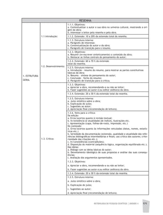 METODOLOGIA DA PESQUISA CIENTÍFICA | unidade 4 171
RESENHA
1. ESTRUTURA
GERAL
1.1.Introdução:
1.1.1. Objetivos:
a. Contextualizar o autor e sua obra no universo cultural, mostrando a ori-
gem da obra;
b. Interessar o leitor pela resenha e pela obra.
1.1.2. Extensão: 10 a 20% da extensão total da resenha.
1.1.3. Estrutura interna:
a. Parágrafo de interesse;
b. Contextualização do autor e da obra;
c. Parágrafo de transição para o resumo.
1.2. Desenvolvimento:
1.2.3. Objetivos:
a. Resumir (re-escrever sinteticamente) o conteúdo da obra;
b. Destacar as linhas centrais do pensamento do autor;
1.2.4. Extensão: 60 a 70 % da extensão
total da resenha.
1.2.5. Estrutura interna:
a. Introdução – resumo do resumo, para mostrar as partes constitutivas
básicas da obra;
b. Resumo – síntese do pensamento do autor;
c. Conclusão – fecho do resumo;
d. Parágrafo de transição para a crítica.
1.3. Crítica:
1.3.3. Objetivos:
a. Apreciar a obra, recomendando-a ou não ao leitor;
b. Fazer sugestões ao autor e;ou editor (editora) da obra.
1.3.4. Extensão: 20 a 30 % da extensão total da resenha.
1.3.5. Estrutura interna:
a. Juízo sintético sobre a obra;
b. Explicação do juízo;
c. Sugestões ao autor;
d. Apreciação final (recomendação de leitura).
1.3.6. Itens para a crítica:
Da edição:
a. Erros/acertos quanto à revisão textual;
b. In/existência (e atualidade) de índices, ilustrações etc.
c. Apresentação (capa, folhas-de-rosto, impressão, etc.)
Do conteúdo:
a. Erros/acertos quanto às informações veiculadas (datas, nomes, estatís-
ticas etc.)
b. Seriedade da documentação (extensão, qualidade e atualidade das refe-
rências bibliográficas intermediárias e finais; uso crítico dos autores; crite-
riosidade das citações etc.);
c. In/consistências (contradições);
d. Disposição do material (sequência lógica, organização equilibrada etc.).
Das ideias:
a. Diálogo com as ideias básicas do autor;
b. Desvelamento ideológico de suas propostas e análise das suas consequ-
ências;
c. Avaliação dos argumentos apresentados.
1.3.3. Objetivos:
a. Apreciar a obra, recomendando-a ou não ao leitor;
b. Fazer sugestões ao autor e;ou editor (editora) da obra.
1.3.4. Extensão: 20 a 30 % da extensão total da resenha.
1.3.5. Estrutura interna:
a. Juízo sintético sobre a obra;
b. Explicação do juízo;
c. Sugestões ao autor;
d. Apreciação final (recomendação de leitura).
 