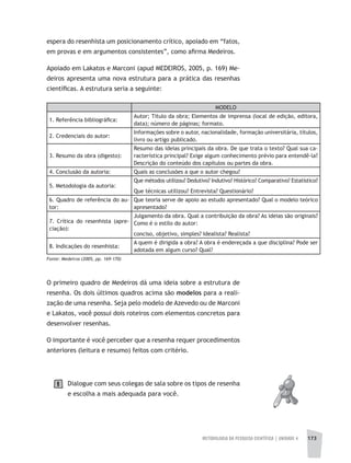 METODOLOGIA DA PESQUISA CIENTÍFICA | UNIDADE 4 173
Fonte: Medeiros (2005, pp. 169-170)
espera do resenhista um posicionamento crítico, apoiado em “fatos,
em provas e em argumentos consistentes”, como afirma Medeiros.
Apoiado em Lakatos e Marconi (apud MEDEIROS, 2005, p. 169) Me-
deiros apresenta uma nova estrutura para a prática das resenhas
científicas. A estrutura seria a seguinte:
MODELO
1. Referência bibliográfica:
Autor; Título da obra; Elementos de imprensa (local de edição, editora,
data); número de páginas; formato.
2. Credenciais do autor:
Informações sobre o autor, nacionalidade, formação universitária, títulos,
livro ou artigo publicado.
3. Resumo da obra (digesto):
Resumo das ideias principais da obra. De que trata o texto? Qual sua ca-
racterística principal? Exige algum conhecimento prévio para entendê-la?
Descrição do conteúdo dos capítulos ou partes da obra.
4. Conclusão da autoria: Quais as conclusões a que o autor chegou?
5. Metodologia da autoria:
Que métodos utilizou? Dedutivo? Indutivo? Histórico? Comparativo? Estatístico?
Que técnicas utilizou? Entrevista? Questionário?
6. Quadro de referência do au-
tor:
Que teoria serve de apoio ao estudo apresentado? Qual o modelo teórico
apresentado?
7. Crítica do resenhista (apre-
ciação):
Julgamento da obra. Qual a contribuição da obra? As ideias são originais?
Como é o estilo do autor:
conciso, objetivo, simples? Idealista? Realista?
8. Indicações do resenhista:
A quem é dirigida a obra? A obra é endereçada a que disciplina? Pode ser
adotada em algum curso? Qual?
O primeiro quadro de Medeiros dá uma ideia sobre a estrutura de
resenha. Os dois últimos quadros acima são modelos para a reali-
zação de uma resenha. Seja pelo modelo de Azevedo ou de Marconi
e Lakatos, você possui dois roteiros com elementos concretos para
desenvolver resenhas.
O importante é você perceber que a resenha requer procedimentos
anteriores (leitura e resumo) feitos com critério.
Dialogue com seus colegas de sala sobre os tipos de resenha
e escolha a mais adequada para você.
1
 