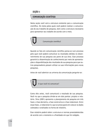 174
SEÇÃO 5
COMUNICAÇÃO CIENTÍFICA
Nesta seção você verá a estrutura existente para a comunicação
científica. Os meios pelos quais você poderá realizar a comunica-
ção do seu trabalho de pesquisa, bem como a estrutura necessária
para apresentar seu trabalho de acordo com o meio.
Comunicação científica?
O que você irá comunicar?
Quando se fala em comunicação científica pensa-se num processo
pelo qual você poderá comunicar os resultados obtidos no desen-
volvimento de sua pesquisa aos pares de sua área. Esse processo
garantirá a disseminação do conhecimento por meio de apresenta-
ções e disponibilização dos resultados da sua pesquisa para que ou-
tros pesquisadores possam utilizar as suas informações para novas
pesquisas.
Antes de você adentrar ao universo da comunicação pergunte-se:
Como dito antes, você comunicará o resultado de sua pesquisa.
Você viu que a pesquisa divide-se em dois pontos: projeto e rela-
tório. Silva (2001) apresenta o planejamento de pesquisa em três
fases: a fase decisória, a fase construtiva e a fase redacional. Entre
essas fases, a redacional é a que se preocupará em colocar os dados
coletados e analisados na forma de relatório.
Esse relatório poderá obter a estrutura e normas preestabelecidas
de acordo com o momento e a finalidade em que foi redigido.
 