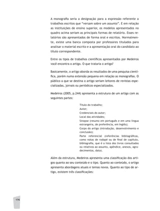 176
A monografia seria a designação para a expressão referente a
trabalhos escritos que “versam sobre um assunto”. E em relação
as instituições de ensino superior, os modelos apresentados no
quadro acima seriam as principais formas de relatório. Esses re-
latórios são apresentados de forma oral e escritos. Normalmen-
te, existe uma banca composta por professores titulados para
analisar o material escrito e a apresentação oral do candidato ao
título correspondente.
Entre os tipos de trabalhos científicos apresentados por Medeiros
você encontra o artigo. O que trataria o artigo?
Basicamente, o artigo aborda os resultados de uma pesquisa cientí-
fica, porém numa extensão pequena em relação as monografias. O
público a que se destina o artigo seriam leitores de revistas espe-
cializadas, jornais ou periódicos especializados.
Medeiros (2005, p.244) apresenta a estrutura de um artigo com as
seguintes partes:
Título do trabalho;
Autor;
Credenciais do autor;
Local das atividades;
Sinopse (resumo em português e em uma língua
estrangeira, de preferência, em Inglês);
Corpo do artigo (introdução, desenvolvimento e
conclusão);
Parte referencial (referências bibliográficas,
como notas de rodapé ou de final de capítulo,
bibliografia, que é a lista dos livros consultados
ou relativos ao assunto, apêndice, anexos, agra-
decimentos, data).
Além da estrutura, Medeiros apresenta uma classificação dos arti-
gos quanto ao seu conteúdo e o tipo. Quanto ao conteúdo, o artigo
apresenta abordagens atuais e temas novos. Quanto ao tipo de ar-
tigo, existem três classificações:
 