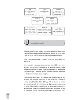 178
Entre as normatizações, segue o exemplo de algumas ações exigidas
e normatizadas pela Associação Brasileira de Normas Técnicas – ABNT
– NBR 14.724 na confecção de um relatório (trabalho científico).
Como visto na seção três, a consulta às normas são de suma im-
portância.
Para responder a essa questão, recorra a Silva (2001) para com-
preender o processo de comunicação da pesquisa científica. Essa
autora descreve em sua obra, sobretudo na aula 1 – O pesquisador
e a Comunicação Científica - todo o processo que você vivenciará
no ato de comunicação de sua pesquisa.
Considerando a natureza do receptor das informações de seu
relatório, foi elencada uma série de possibilidades. Em relação
a essas possibilidades, Silva (2001, p. 14) apresenta os canais
formais e informais do conhecimento. O primeiro representaria
“a parte visível (pública) do sistema de comunicação científica,
representado pela informação publicada em forma de artigos
de periódicos, livros, comunicações escritas em encontros cien-
PAPEL
Cor - branco Tamanho -
folha A4
(21 cm x 29,7 cm)
LETRA
Times New Roman /
Arial.
TAMANHO
Texto normal - 12
Texto de citações longas
e notas de rodapé - 10
DIGITAÇÃO
somente no anverso da
folha
MARGENS
Esquerda e superior -
3cm.
Direita e inferior - 2cm.
ESPACEJAMENTO
Texto - 1,5 cm Referên-
cias, Citações longas e
notas de rodapé - simples
PAGINAÇÃO
Todas as folhas a partir da folha
de rosto devem ser contadas e
numeradas a partir da 1ª folha
textual
PAGINAÇÃO
Deve ser feita em
algarismos arábicos, no
canto superior direito
Aonde irá comunicar?
 