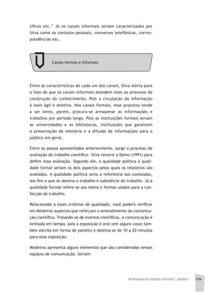 METODOLOGIA DA PESQUISA CIENTÍFICA | unidade 4 179
Canais formais e informais
tíficos etc.” Já os canais informais seriam caracterizados por
Silva como os contatos pessoais, conversas telefônicas, corres-
pondências etc.
Entre as características de cada um dos canais, Silva alerta para
o fato de que os canais informais atendem mais ao processo de
construção do conhecimento. Pois a circulação da informação
é mais ágil e seletivo. Nos canais formais, esse processo tende
a ser lento, porém, procura-se armazenar as informações e
trabalhos por período longo. Pois as instituições formais seriam
as universidades e as bibliotecas, instituições que garantem
a preservação da memória e a difusão de informações para o
público em geral.
Entre os passos apresentados anteriormente, surge o processo de
avaliação do trabalho científico. Silva recorre a Demo (1991) para
definir essa avaliação. Segundo ele, a qualidade política e quali-
dade formal seriam os dois aspectos pelos quais os relatórios são
avaliados. A qualidade política seria a referência aos conteúdos,
aos fins a que se destina o trabalho e substância do trabalho. Já a
qualidade formal refere-se aos meios e formas usados para a con-
fecção do trabalho.
Relacionado a esses critérios de qualidade, você poderá verificar
em Medeiros aspectos que reforçam o entendimento da comunica-
ção científica. Tratando-se de eventos científicos, a comunicação é
limitada em tempo, pois a exposição é oral (em alguns casos tam-
bém escrita em forma de painéis) e destina-se de 10 a 20 minutos
para essa exposição.
Medeiros apresenta alguns elementos que são considerados nesses
espaços de comunicação. Seriam:
 