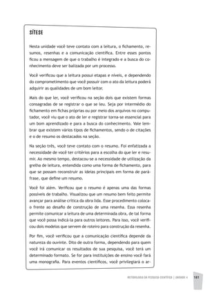 METODOLOGIA DA PESQUISA CIENTÍFICA | unidade 4 181
SÍTESE
Nesta unidade você teve contato com a leitura, o fichamento, re-
sumos, resenhas e a comunicação científica. Entre esses pontos
ficou a mensagem de que o trabalho é integrado e a busca do co-
nhecimento deve ser balizada por um processo.
Você verificou que a leitura possui etapas e níveis, e dependendo
do comprometimento que você possuir com o ato da leitura poderá
adquirir as qualidades de um bom leitor.
Mais do que ler, você verificou na seção dois que existem formas
consagradas de se registrar o que se leu. Seja por intermédio do
fichamento em fichas próprias ou por meio dos arquivos no compu-
tador, você viu que o ato de ler e registrar torna-se essencial para
um bom aprendizado e para a busca do conhecimento. Vale lem-
brar que existem vários tipos de fichamentos, sendo o de citações
e o de resumo os destacados na seção.
Na seção três, você teve contato com o resumo. Foi enfatizada a
necessidade de você ter critérios para a escolha do que ler e resu-
mir. Ao mesmo tempo, destacou-se a necessidade de utilização da
grelha de leitura, entendida como uma forma de fichamento, para
que se possam reconstruir as ideias principais em forma de pará-
frase, que define um resumo.
Você foi além. Verificou que o resumo é apenas uma das formas
possíveis de trabalho. Visualizou que um resumo bem feito permite
avançar para análise crítica da obra lida. Esse procedimento coloca-
o frente ao desafio de construção de uma resenha. Essa resenha
permite comunicar a leitura de uma determinada obra, de tal forma
que você possa indicá-la para outros leitores. Para isso, você verifi-
cou dois modelos que servem de roteiro para construção da resenha.
Por fim, você verificou que a comunicação científica depende da
natureza do ouvinte. Dito de outra forma, dependendo para quem
você irá comunicar os resultados de sua pesquisa, você terá um
determinado formato. Se for para instituições de ensino você fará
uma monografia. Para eventos científicos, você privilegiará o ar-
 