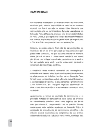 184
PALAVRAS FINAIS
Não falaremos de despedida ou de encerramento ao finalizarmos
este livro, pois, temos a oportunidade de vivenciar um momento
especial que ficará marcado em nossas vidas. Momento esse
representado pela sua participação no Curso de Licenciatura em
Educação Física a Distância, ensejado pela Universidade Estadual
de Ponta Grossa, o qual representa o início de uma caminhada que
não se finda. O processo de construção de novos paradigmas para
a Educação Física sempre estará vivo em nossas ações.
Portanto, as nossas palavras finais são de agradecimentos, de
incentivo e de um até breve para você que nos acompanhou pari
passo nesta caminhada, na qual buscamos mostrar os melhores
meios para se alcançar o conhecimento científico. Um mundo
pluralizado com enfoque nos métodos, procedimentos e técnicas
foi apresentado para você, visando estabelecer parâmetros
conceituais da metodologia científica.
A construção desse material representa uma convergência e
culminância de focos na busca de sistematizar as ações necessárias
ao planejamento do trabalho científico para a Educação Física
formal, tendo como ponto de partida a Ciência, na qual destacamos
a sua retrospectiva histórica, os seus conceitos e principalmente
a sua classificação. Essa disciplina objetivou desenvolver um
olhar crítico de como a ciência se apresenta no contexto da nossa
sociedade.
Apresentamos as formas de aquisição do conhecimento e os
principais métodos que constroem as bases lógicas da produção
do conhecimento científico tendo como objetivo dar ênfase
mais procedimental, comprometida com os grandes desafios
apresentados pelo trabalho acadêmico da Educação Física. A
construção do entendimento do conhecimento científico e dos
métodos ajudará na ampliação da compreensão de suas práticas
acadêmicas voltada para a Educação Física formal, quer seja, pela
 