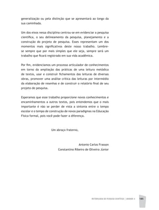 METODOLOGIA DA PESQUISA CIENTÍFICA | unidade 4 185
generalização ou pela distinção que se apresentará ao longo da
sua caminhada.
Um dos eixos nessa disciplina centrou-se em evidenciar a pesquisa
científica, o seu delineamento da pesquisa, planejamento e a
construção do projeto de pesquisa. Esses representam um dos
momentos mais significativos deste nosso trabalho. Lembre-
se sempre que por mais simples que ele seja, sempre será um
trabalho que ficará registrado em sua vida acadêmica.
Por fim, evidenciamos um processo articulador de conhecimentos
em torno da ampliação das práticas de uma leitura metódica
de textos, usar e construir fichamentos das leituras de diversas
obras, promover uma análise crítica das leituras por intermédio
da elaboração de resenhas e de construir o relatório final de seu
projeto de pesquisa.
Esperamos que esse trabalho proporcione novos conhecimentos e
encaminhamentos a outros textos, pois entendemos que o mais
importante é não se perder de vista a sintonia entre o tempo
escolar e o tempo de construção de novos paradigmas na Educação
Física formal, pois você pode fazer a diferença.
Um abraço fraterno,
Antonio Carlos Frasson
Constantino Ribeiro de Oliveira Júnior
 