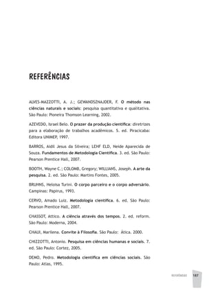 referências 187
ALVES-MAZZOTTI, A. J.; GEWANDSZNAJDER, F. O método nas
ciências naturais e sociais: pesquisa quantitativa e qualitativa.
São Paulo: Pioneira Thomson Learning, 2002.
AZEVEDO, Israel Belo. O prazer da produção científica: diretrizes
para a elaboração de trabalhos acadêmicos. 5. ed. Piracicaba:
Editora UNIMEP, 1997.
BARROS, Aidil Jesus da Silveira; LEHF ELD, Neide Aparecida de
Souza. Fundamentos de Metodologia Científica. 3. ed. São Paulo:
Pearson Prentice Hall, 2007.
BOOTH, Wayne C.; COLOMB, Gregory; WILLIANS, Joseph. A arte da
pesquisa. 2. ed. São Paulo: Martins Fontes, 2005.
BRUHNS, Heloisa Turini. O corpo parceiro e o corpo adversário.
Campinas: Papirus, 1993.
CERVO, Amado Luiz. Metodologia científica. 6. ed. São Paulo:
Pearson Prentice Hall, 2007.
CHASSOT, Attico. A ciência através dos tempos. 2. ed. reform.
São Paulo: Moderna, 2004.
CHAUI, Marilena. Convite à Filosofia. São Paulo: Ática. 2000.
CHIZZOTTI, Antonio. Pesquisa em ciências humanas e sociais. 7.
ed. São Paulo: Cortez, 2005.
DEMO, Pedro. Metodologia científica em ciências sociais. São
Paulo: Atlas, 1995.
REFERÊNCIAS
 