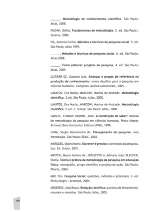 188
______. Metodologia do conhecimento científico. São Paulo:
Atlas, 2008.
FACHIN, Odília. Fundamentos de metodologia. 5. ed. São Paulo :
Saraiva, 2006.
GIL, Antonio Carlos. Métodos e técnicas de pesquisa social. 5. ed.
São Paulo: Atlas 1999.
______. Métodos e técnicas de pesquisa social. 6. ed. São Paulo:
Atlas 2008.
______. Como elaborar projetos de pesquisa. 4. ed. São Paulo:
Atlas, 2009.
GUTIERR EZ, Gustavo Luis. Alianças e grupos de referência na
produção de conhecimento: novos desafios para a pesquisa em
ciências humanas. Campinas: Autores Associados, 2005.
LAKATOS, Eva Maria; MARCONI, Marina de Andrade. Metodologia
científica. 3.ed. São Paulo: Atlas, 2000.
LAKATOS, Eva Maria; MARCONI, Marina de Andrade. Metodologia
científica. 5.ed. 2. reimpr. São Paulo: Atlas, 2008.
LAVILLE, Cristian; DIONNE, Jean. A construção do saber: manual
de metodologia da pesquisa em ciências humanas. Porto Alegre:
Artmed; Belo Horizonte: Editora UFMG, 1999.
LUNA, Sergio Vasconcelos de. Planejamento de pesquisa: uma
introdução. São Paulo: EDUC, 2002.
MARQUES, Osorio Mario. Escrever é preciso: o princípio da pesquisa.
Ijuí: Ed. Unijuí, 2001.
MATTOS, Mauro Gomes de.; ROSSETTO Jr, Adriano José; BLECHER,
Shelly. Teoria e prática da metodologia da pesquisa em educação
física: monografia, artigo científico e projeto de ação. São Paulo:
Phorte, 2004.
MAY, Tim. Pesquisa Social: questões, métodos e processos. 3. ed.
Porto Alegre : Artemed, 2004.
MEDEIROS, João Bosco.Redaçãocientífica: a prática de fichamentos,
resumos e resenhas. São Paulo: Atlas, 2005.
 