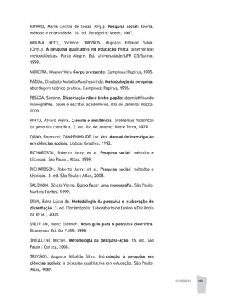 REFERÊNCIAS 189
MINAYO, Maria Cecília de Souza (Org.). Pesquisa social: teoria,
método e criatividade. 26. ed. Petrópolis: Vozes, 2007.
MOLINA NETO, Vicente; TRIVÑOS, Augusto Nibaldo Silva.
(Orgs.). A pesquisa qualitativa na educação física: alternativas
metodológicas. Porto Alegre: Ed. Universidade/UFR GS/Sulina,
1999.
MOREIRA, Wagner Wey. Corpo pressente. Campinas: Papirus, 1995.
PÁDUA, Elisabete Matallo Marchesini de. Metodologia da pesquisa:
abordagem teórico-prática. Campinas: Papirus, 1996.
PESSOA, Simone. Dissertação não é bicho-papão: desmistificando
monografias, teses e escritos acadêmicos. Rio de Janeiro: Rocco,
2005.
PINTO, Álvaro Vieira. Ciência e existência: problemas filosóficos
da pesquisa científica. 3. ed. Rio de Janeiro: Paz e Terra, 1979.
QUIVY, Raymond; CAMPENHOUDT, Luc Van. Manual de investigação
em ciências sociais. Lisboa: Gradiva, 1992.
RICHARDSON, Roberto Jarry; et al. Pesquisa social: métodos e
técnicas. São Paulo : Atlas, 1999.
RICHARDSON, Roberto Jarry; et al. Pesquisa social: métodos e
técnicas. 3. ed. São Paulo : Atlas, 2008.
SALOMON, Délcio Vieira. Como fazer uma monografia. São Paulo:
Martins Fontes, 1999.
SILVA, Edna Lúcia da. Metodologia da pesquisa e elaboração de
dissertação. 3. ed. Florianópolis: Laboratório de Ensino a Distância
da UFSC , 2001.
STEFF AN, Heinz Dietrich. Novo guia para a pesquisa científica.
Blumenau: Ed. Da FURB, 1999.
THIOLLENT, Michel. Metodologia da pesquisa-ação. 16. ed. São
Paulo : Cortez, 2008.
TRIVIÑOS, Augusto Nibaldo Silva. Introdução à pesquisa em
ciências sociais: a pesquisa qualitativa em educação. São Paulo:
Atlas, 1987.
 