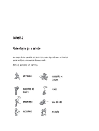 ÍCONES
Orientação para estudo
Ao longo desta apostila, serão encontrados alguns ícones utilizados
para facilitar a comunicação com você.
Saiba o que cada um significa.
SUGESTÃO DE
LEITURA
PENSE
DICA DE SITE
ATENÇÃO
ATIVIDADES
SUGESTÃO DE
FILMES
SAIBA MAIS
GLOSSÁRIO
 